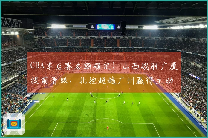 CBA季后赛名额确定！山西战胜广厦提前晋级，北控超越广州赢得主动权