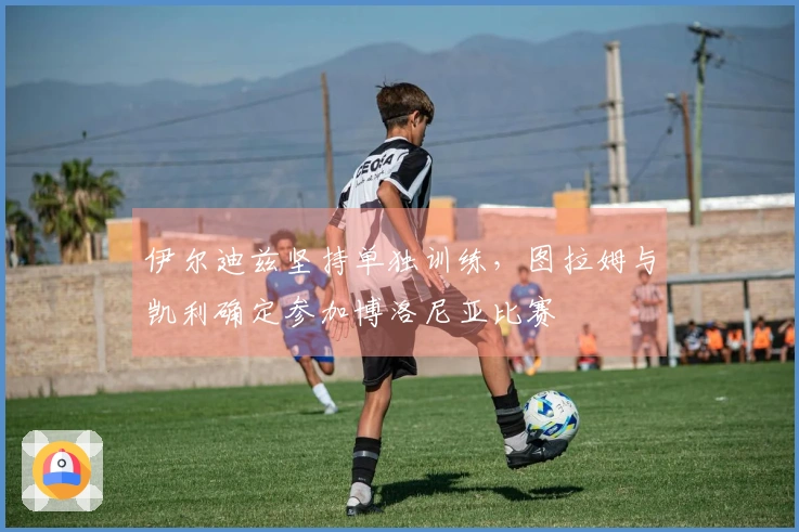 伊尔迪兹坚持单独训练，图拉姆与凯利确定参加博洛尼亚比赛