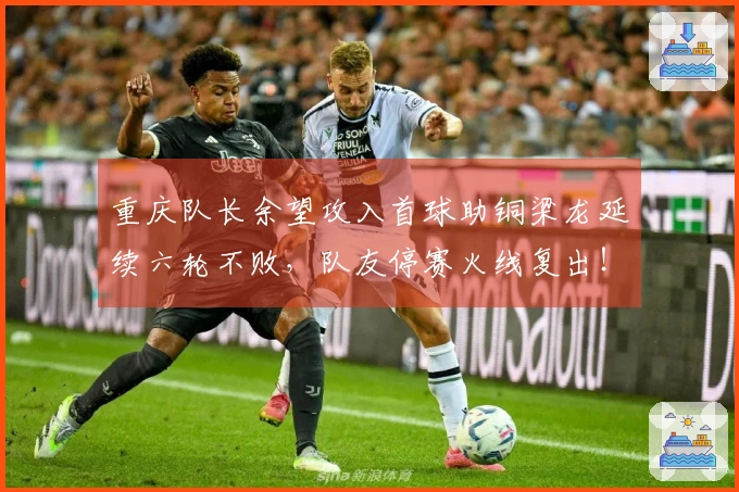 重庆队长余望攻入首球助铜梁龙延续六轮不败，队友停赛火线复出！