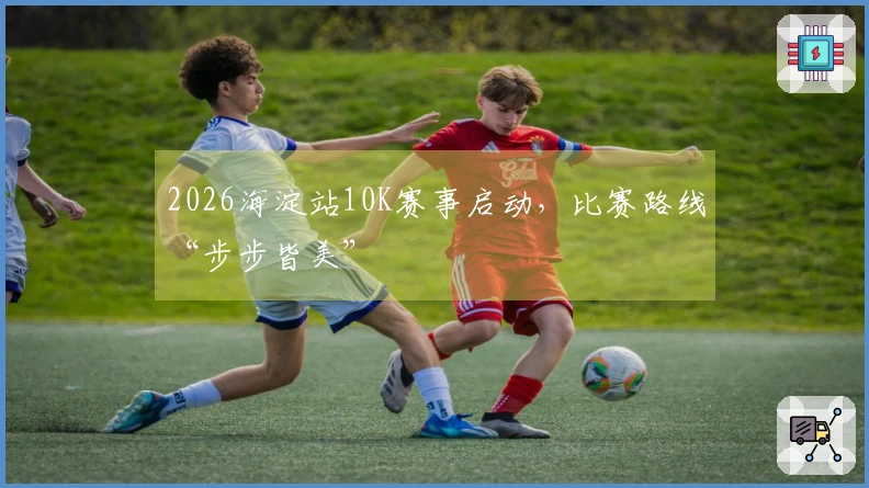 2026海淀站10K赛事启动，比赛路线“步步皆美”
