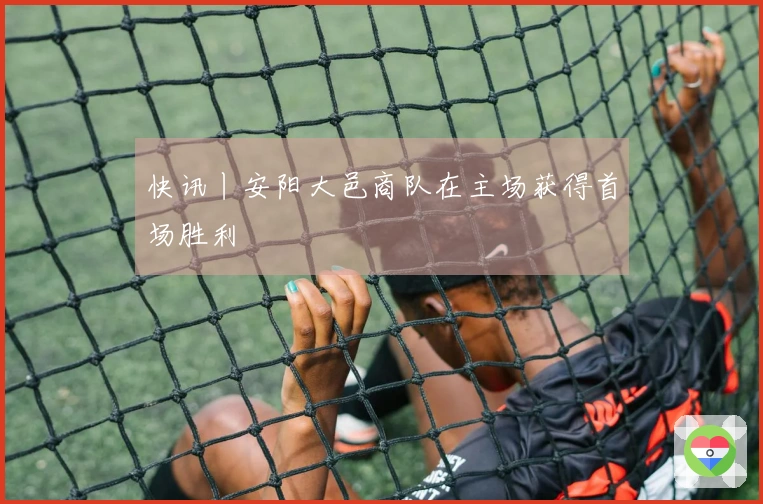 快讯丨安阳大邑商队在主场获得首场胜利
