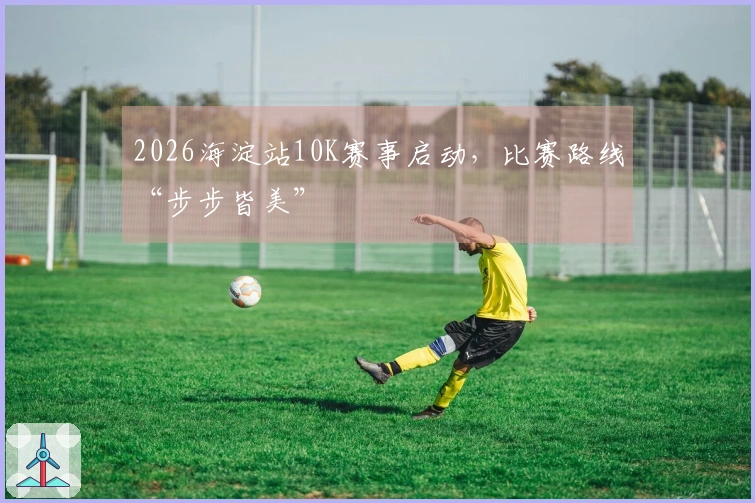 2026海淀站10K赛事启动，比赛路线“步步皆美”