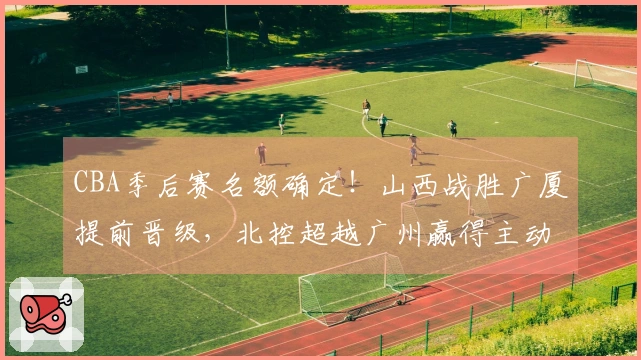 CBA季后赛名额确定！山西战胜广厦提前晋级，北控超越广州赢得主动权